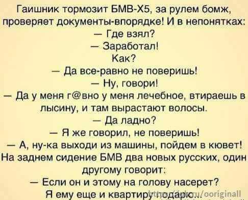 Гайошник тормозит БМВ-Х5, за рулем бомж, проверяет документы-впорядке! И в непонятках:
— Где взял?
— Заработал!
— Как?
— Да все-равно не поверишь!
— Ну, говори!
— Да у меня г@вно у меня лечебное, втираешь в лысину, и там вырастают волосы.
— Да ладно?
— Я же говорил, не поверишь!
— А, ну-ка выходи из машины, пойдем в кувет!
— На заднем сиденье БМВ два новых русских, один другому говорит:
— Если он и этому на голову насрет?
— Я ему еще и квартиру подарю!