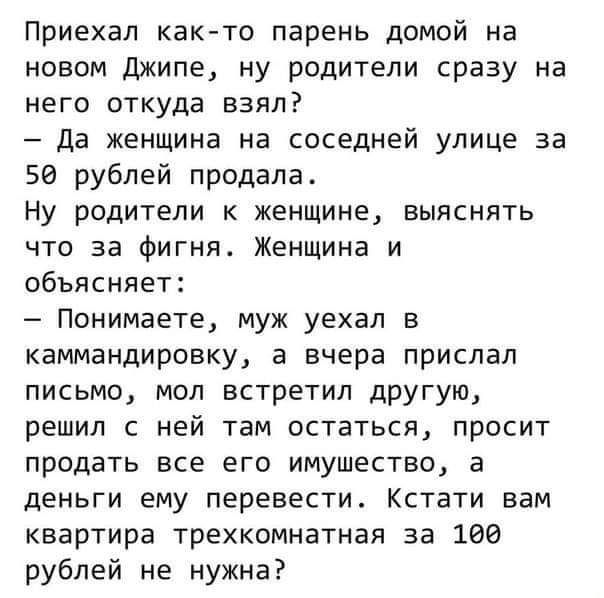 Приехал как-то парень домой на новом Джипе, ну родители сразу на него откуда взяли? - Да женщина на соседней улице за 50 рублей продала. Ну родители к женщине, выяснять что за фигня. Женщина и объясняет: - Понимаете, муж уехал в командировку, а вчера прислал письмо, мой встретил другую, решил не ехать там оставаться, просит продать все его имущество, а деньги ему перевести. Кстати вам квартира трехкомнатная за 100 рублей не нужна?