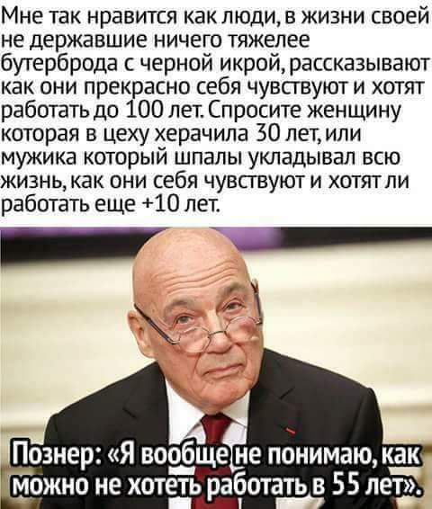 Мне так нравится как люди, в жизни своей не державшие ничего тяжелее бутерброда с черной икрой, рассказывают как они прекрасно себя чувствуют и хотят работать до 100 лет. Спросите женщину которая в цеху херачила 30 лет, или мужика который шпатливал всю жизнь, как они себя чувствуют и хотят ли работать еще +10 лет.
Познер: «Я вообще не понимаю, как можно не хотеть работать в 55 лет.»