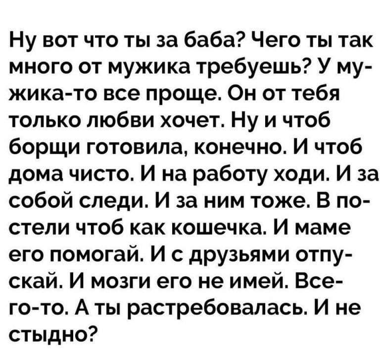 Ну вот что ты за баба? Чего ты так много от мужика требуешь? У мужика-то все проще. Он от тебя только любви хочет. Ну и чтоб борщи готовила, конечно. И чтоб дома чисто. И на работу ходи. И за собой следи. И за ним тоже. В постели чтоб как кошечка. И маме его помогай. И с друзьями отпускай. И мозги его не имей. Всего-то. А ты растребовалась. И не стыдно?