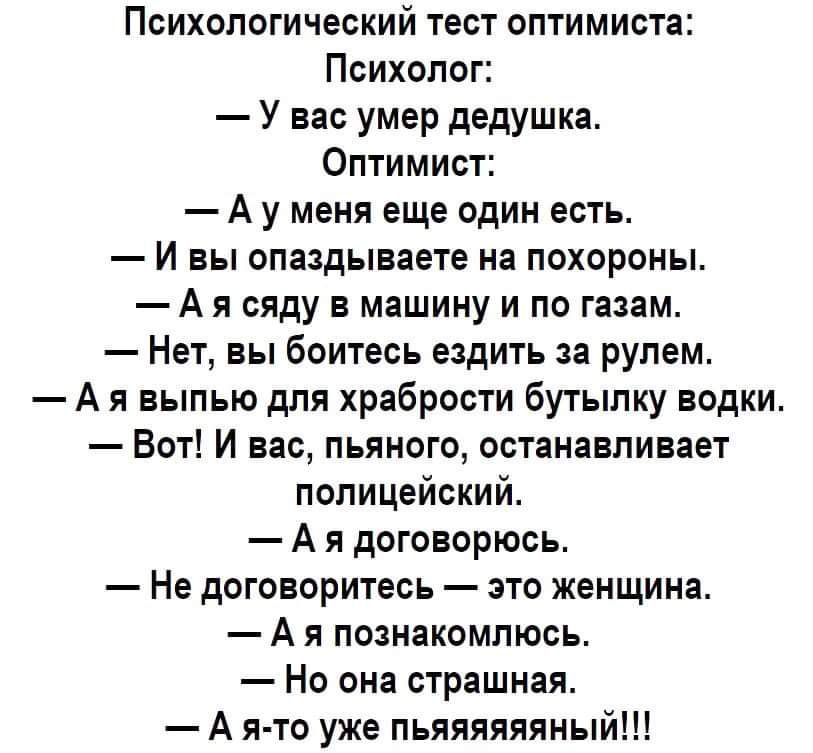 Психологический тест оптимиста:
Психолог:
— У вас умер дедушка.
Оптимист:
— А у меня еще один есть.
— И вы опаздываете на похороны.
— А я сяду в машину и по газам.
— Нет, вы боитесь ездить за рулем.
— А я выпью для храбрости бутылку водки.
— Вот! И вас, пьяного, останавливает полицейский.
— А я договорюсь.
— Не договоритесь — это женщина.
— А я познакомлюсь.
— Но она страшная.
— А я-то уже пяяяяяяяяянный!!!