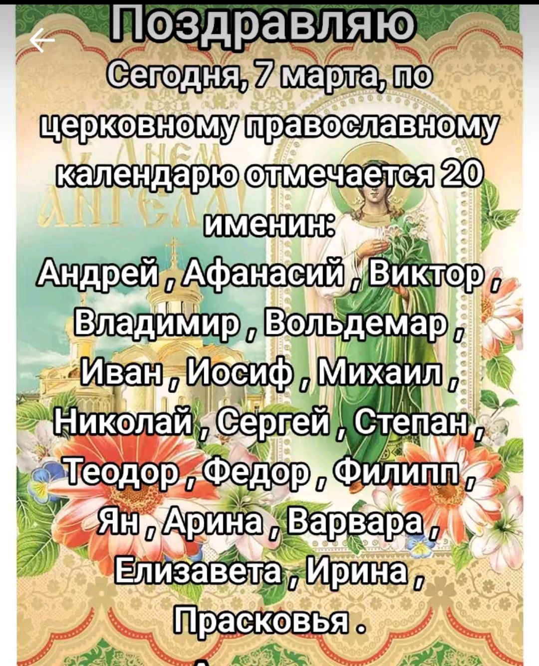 Поздравляю
Сегодня, 7 марта, по церковному православному календарю отмечается 20 именинин:
Андрей, Афанасий, Виктор,
Владимир, Вольдемар,
Иван, Иосиф, Михаил.
Николай, Сергей, Степан,
Теодор, Федор, Филипп.
Ян, Арина, Barbara,
Елизавета, Ирина,
Прасковьia.
