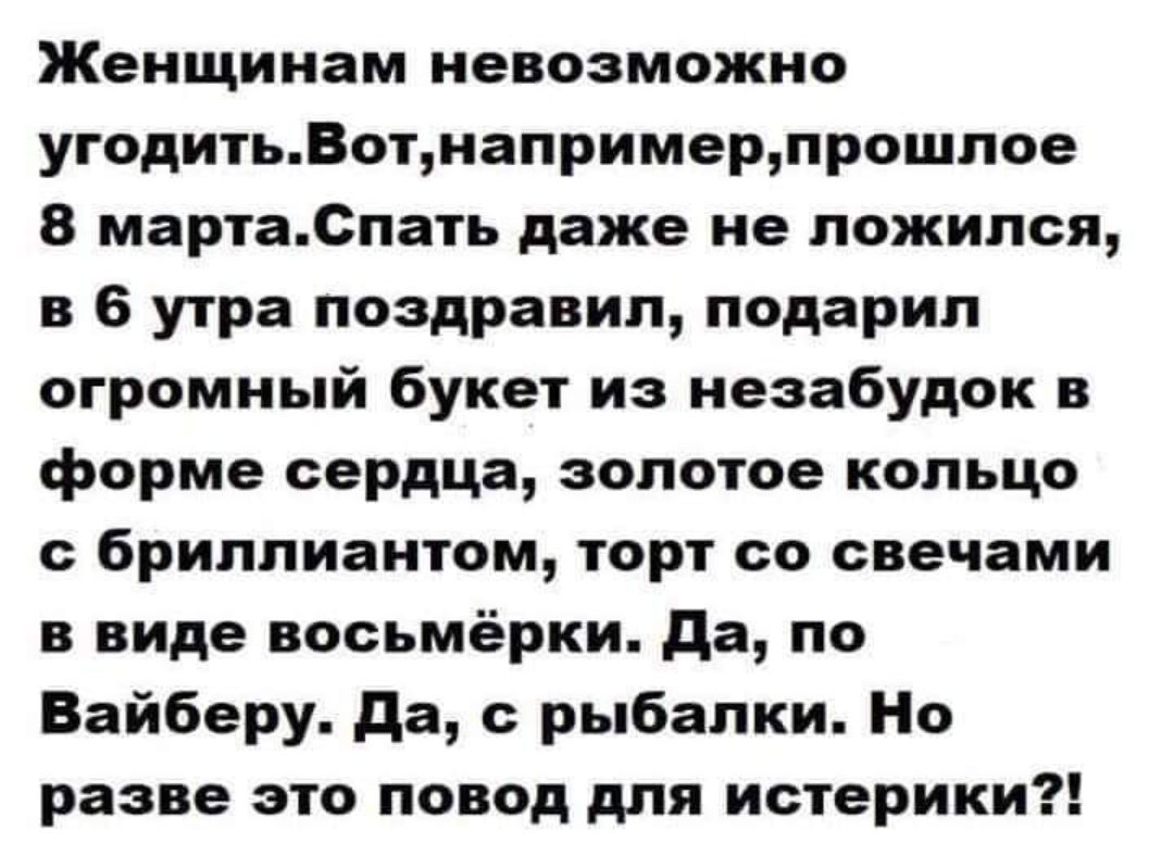 Женщинам невозможно угодить. Вот, например, прошлое 8 марта. Спать даже не ложился, в 6 утра поздравил, подарил огромный букет из незабудок в форме сердца, золотое кольцо с бриллиантом, торт со свечами в виде восьмёрки. Да, по Вайберу. Да, с рыбалки. Но разве это повод для истерики?!