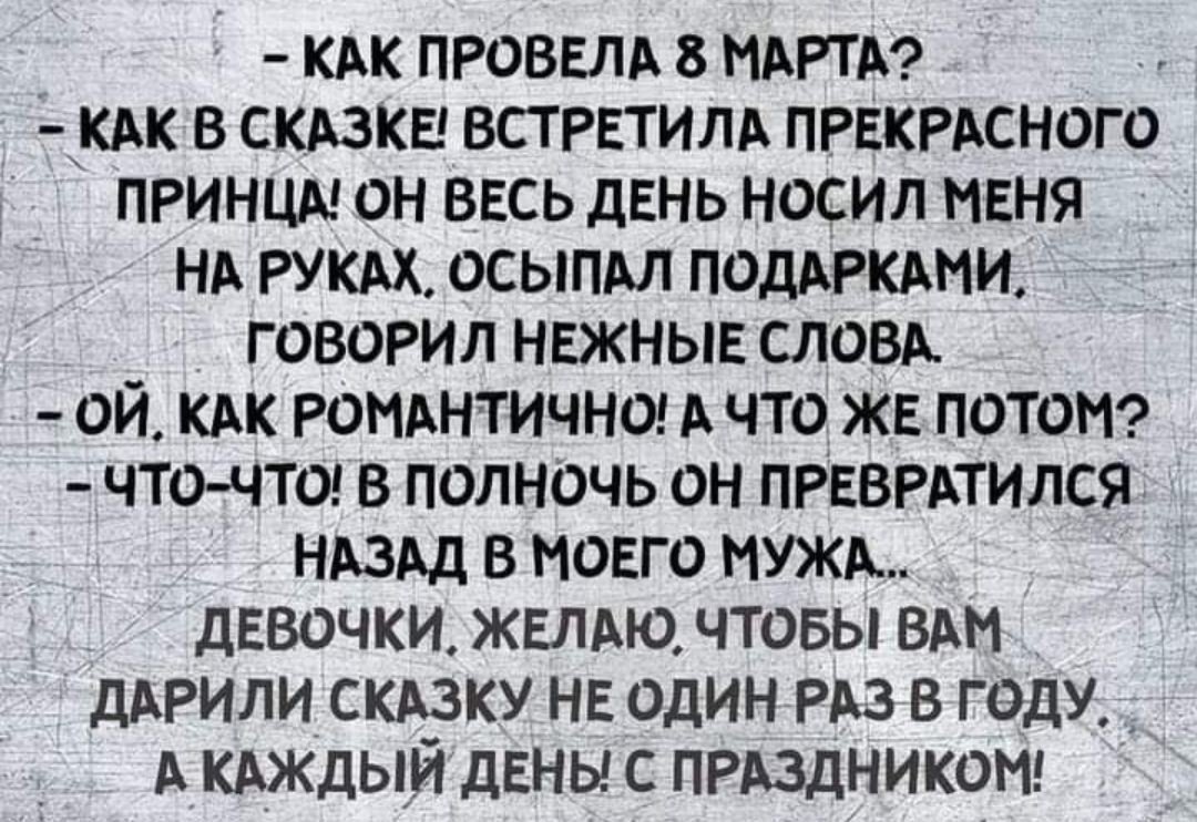 – КАК ПРОВЕЛА 8 МАРТА?
– КАК В СКАЗКЕ! ВСТРЕТИЛА ПРЕКРАСНОГО ПРИНЦА! ОН ВЕСЬ ДЕНЬ НОСИЛ МЕНЯ НА РУКАХ, ОСЫПАЛ ПОДАРКАМИ, ГОВОРИЛ НЕЖНЫЕ СЛОВА.
– ОЙ, КАК РОМАНТИЧНО! А ЧТО ЖЕ ПОТОМ?
– ЧТО-ЧТО! В ПОЛНОЧЬ ОН ПРЕВРАТИЛСЯ НАЗАД В МОЕГО МУЖА...
ДЕВОЧКИ, ЖЕЛАЮ, ЧТОБЫ ВАМ ДАРИЛИ СКАЗКУ НЕ ОДИН РАЗ В ГОДУ, А КАЖДЫЙ ДЕНЬ! С ПРАЗДНИКОМ!