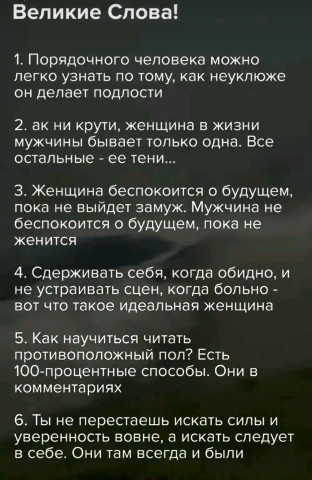 Великие Слова!

1. Порядочного человека можно легко узнать по тому, как неуклюже он делает подлости

2. ак ни крути, женщина в жизни мужчины бывает только одна. Все остальные - ее тени...

3. Женщина беспокоится о будущем, пока не выйдет замуж. Мужчина не беспокоится о будущем, пока не женится

4. Сдерживать себя, когда обидно, и не устраивать сцен, когда больно - вот что такое идеальная женщина

5. Как научиться читать противоположный пол? Есть 100-процентные способы. Они в комментариях

6. Ты не перестаешь искать силы и уверенность вовне, а искать следует в себе. Они там всегда и были.