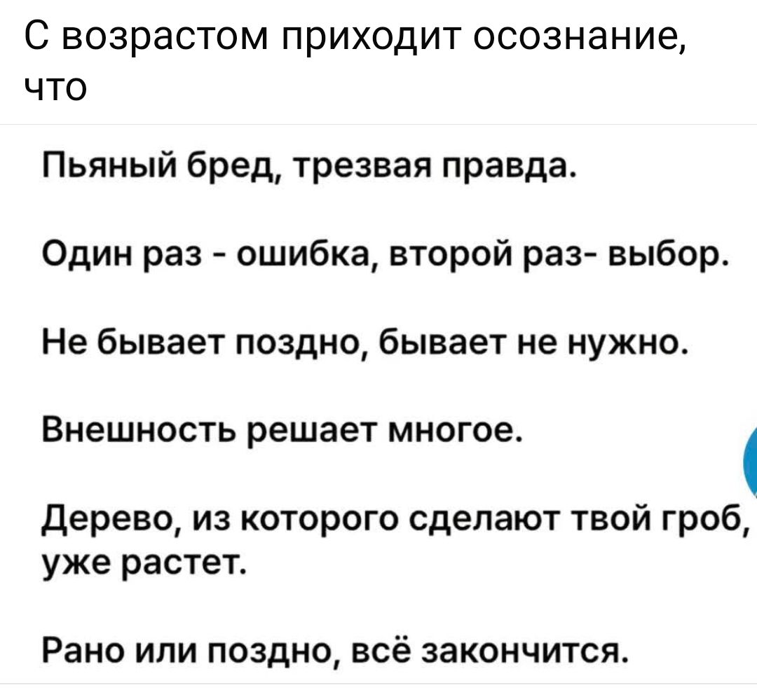 С возрастом приходит осознание, что

Пьяный бред, трезвая правда.

Один раз - ошибка, второй раз - выбор.

Не бывает поздно, бывает не нужно.

Внешность решает многое.

Дерево, из которого сделают твой гроб, уже растет.

Рано или поздно, всё закончится.