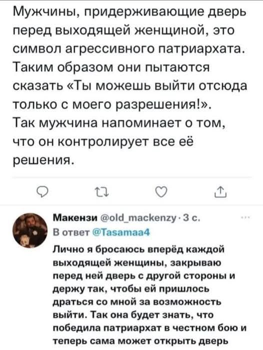 Мужчины, придерживающие двери перед выходящей женщиной, это символ агрессивного патриархата. Таким образом они пытаются сказать «Ты можешь выйти отсюда только с моего разрешения!». Так мужчина напоминает о том, что он контролирует все её решения.

Макензи @old_macke... Лично я бросаюсь вперёд каждой выходящей женщиной, закрывая перед ней дверь с другой стороны и держу так, чтобы ей пришлось спросить у меня о возможности выйти. Так она будет знать, что побеждает патриархат в этом бою и теперь сама может открыть дверь.