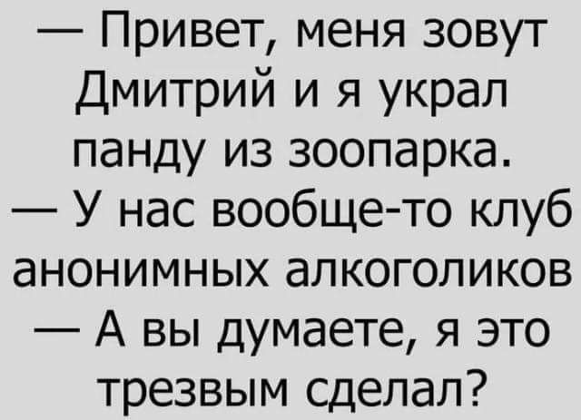 Привет, меня зовут Дмитрий и я украл панду из зоопарка.
У нас вообще-то клуб анонимных алкоголиков.
А вы думаете, я это трезвым сделал?