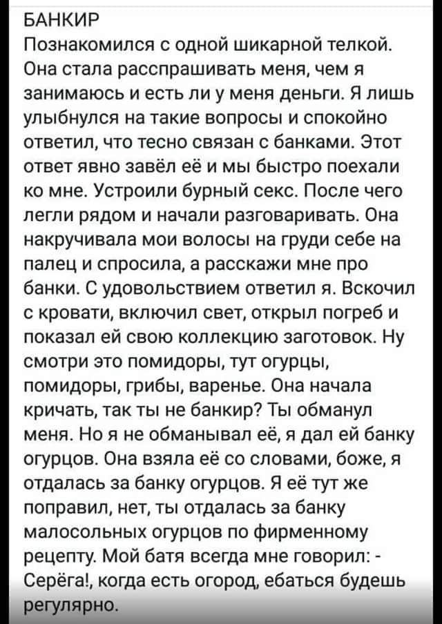 БАНКИР
Познакомился с одной шикарной телкой. Она стала расспрашивать меня, чем я занимаюсь и есть ли у меня деньги. Я лишь улыбнулся на такие вопросы и спокойно ответил, что тесно связан с банками. Этот ответ явно завёл её и мы быстро поехали ко мне. Устроили бурный секс. После чего легли рядом и начали разговаривать. Она накручивала мои волосы на груди себе на палец и спросила, а расскажи мне про банки. С удовольствием ответил я. Вскочил с кровати, включил свет, открыл погреб и показал ей свою коллекцию заготовок. Не смотри это помидоры, тут огурцы, помидоры, грибы, варенье. Она начала кричать, так ты не банкир? Ты обманул меня! Ты даже не знаешь, что у тебя банка! – Я ей: да нет, я не отвлекался за банку малосольных огурцов по фирменной рецептуре. Мой батя говорил мне: Серёга, когда огороды, сдавай будешь регулярно.