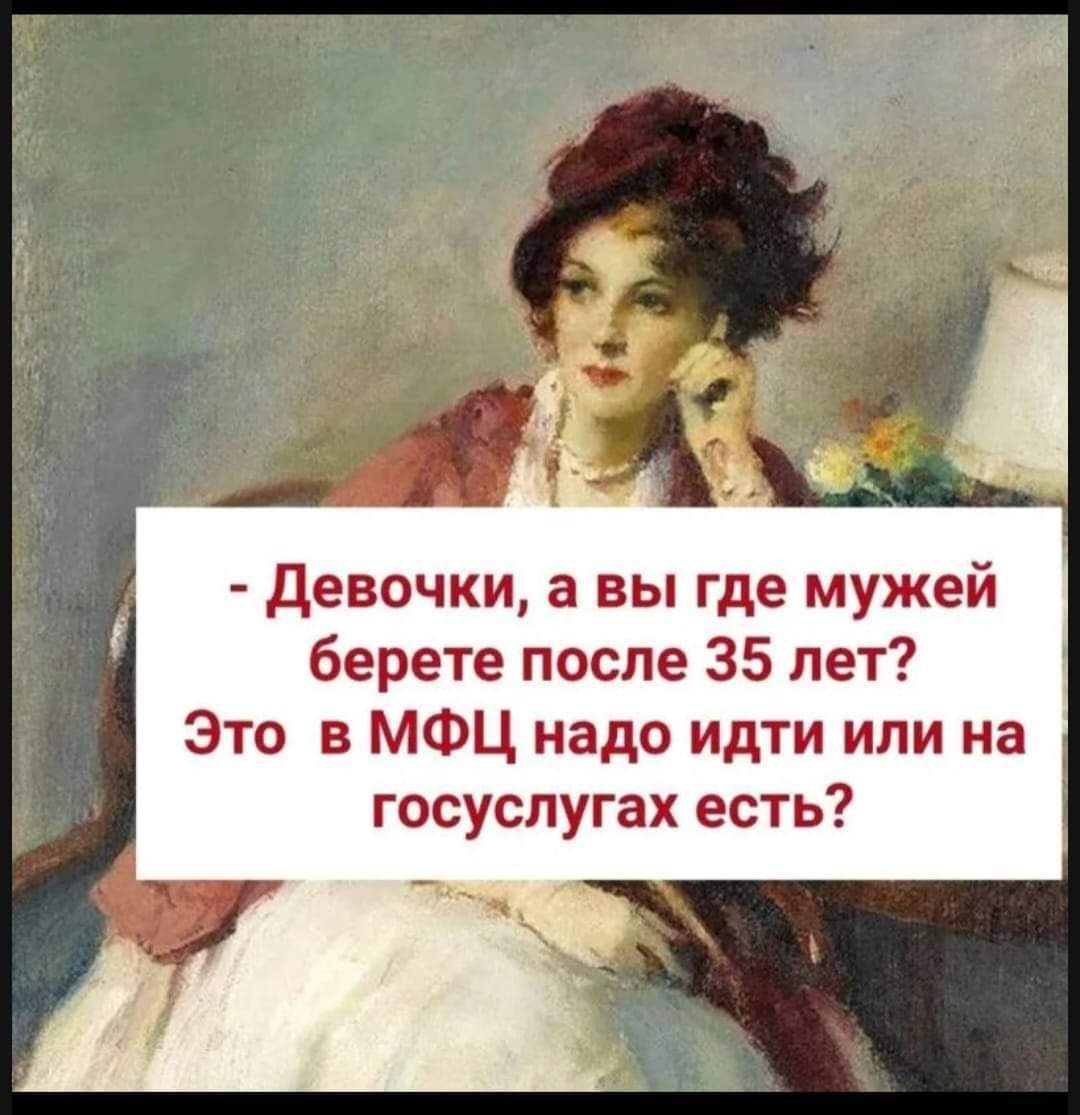 - Девочки, а вы где мужей берете после 35 лет? Это в МФЦ надо идти или на госуслугах есть?