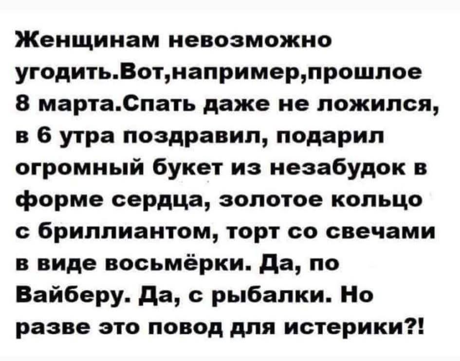 Женщинам невозможно угодить. Вот, например, прошлое 8 марта. Спать даже не ложился, в 6 утра поздравил, подарил огромный букет из незабудок в форме сердца, золотое кольцо с бриллиантом, торт со свечами в виде восьмёрки. Да, по Вайберу. Да, с рыбалки. Но разве это повод для истерики?!