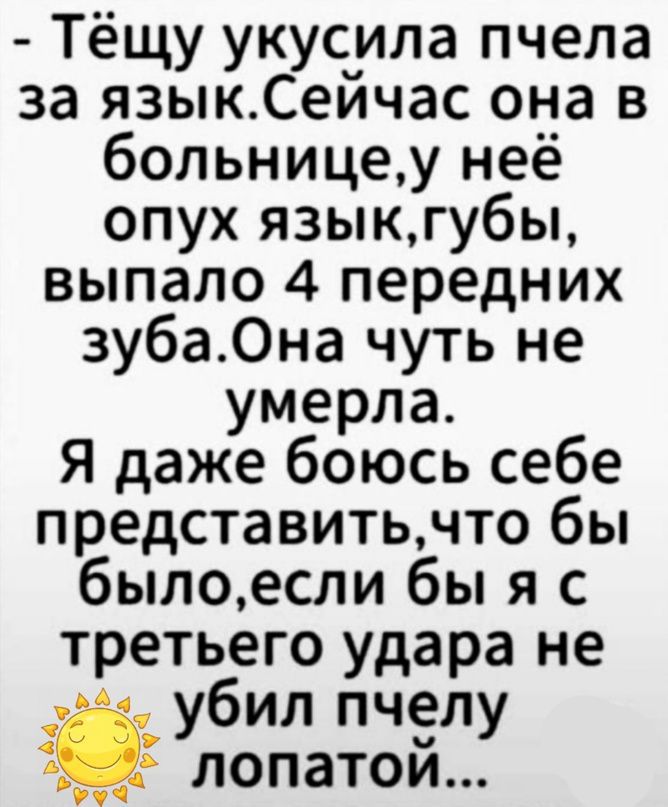 Тёщу укусила пчела за язык. Сейчас она в больнице, у неё опух язык, губы, выпало 4 передних зуба. Она чуть не умерла. Я даже боюсь себе представить, что бы было, если бы я с третьего удара не убил пчелу лопатой...