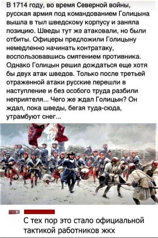 В 1714 году, во время Северной войны, русская армия под командованием Голицына вышла в тыл шведскому корпусу и заняла позицию. Шведы тут же атаковали, но были отбиты. Офицеры предложили Голицыну немедленно начать контратаку, воспользовавшись смятением противника. Однако Голицын решил дождаться еще хотя бы двух атак шведов. Только после третьей отраженной атаки русские перешли в наступление и без особого труда разбили неприятеля... Чего же ждал Голицын? Он ждал, пока шведы, бегая туда-сюда, утрамбуют снег...

С тех пор это стало официальной тактикой работников ЖКХ.