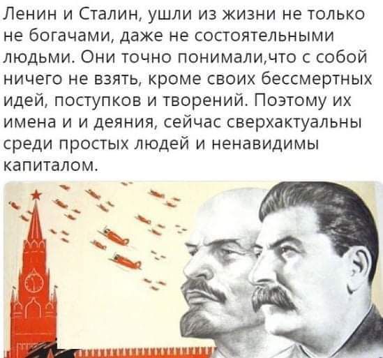 Ленин и Сталин, ушли из жизни не только не богачами, даже не состоявшими людьми. Они точно понимали, что с собой ничего не взять, кроме своих бесследных идей, поступков и творений. Поэтому их имена и дела, сейчас сверхактуальны среди простых людей и ненавидимым капиталом.
