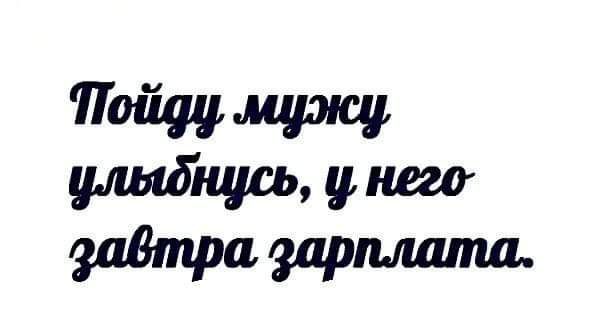 Пойду мужу улыбнусь, у него завтра зарплата.