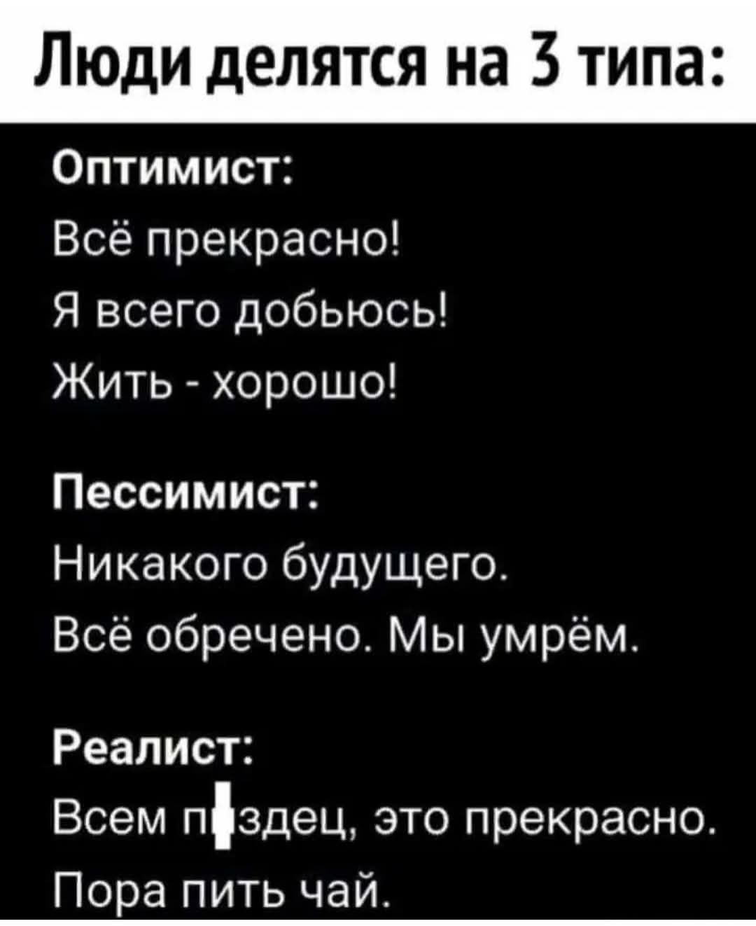Люди делятся на 3 типа:

Оптимист:
Всё прекрасно!
Я всего добьюсь!
Жить - хорошо!

Пессимист:
Никакого будущего.
Всё обречено. Мы умрём.

Реалист:
Всем пиздец, это прекрасно.
Пора пить чай.