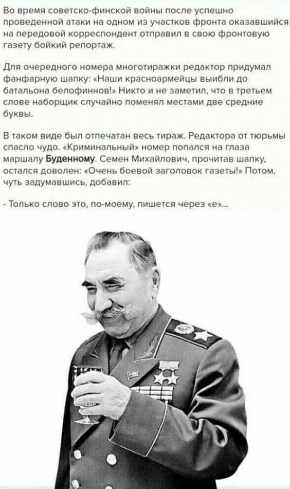 Во время советско-финской войны после успешно проведенной атаки на одном из участков фронта оказавшийся на передовой корреспондент отправил в свою фронтовую газету боевой репортаж.

Для очередного номера многотиражки редактор придумал фанфарную шалопку: «Наши красноармейцы выбили до батально белоперов!» Никто из не заметил, что в третьем слове наборщик случайно поменял местами две средние буквы.

В таком виде был отпечатан весь тираж. Редактора от тюрьмы спасло чудо. «Криминальный» номер попался на главу маршалу Буденному. Семен Михайлович, прочитав шапку, остался доволен: «Очень боевой заголовок газеты!» Потом, чуть задумавшись, добавил:

- Только слово это, по-моему, пишется через «Е»...