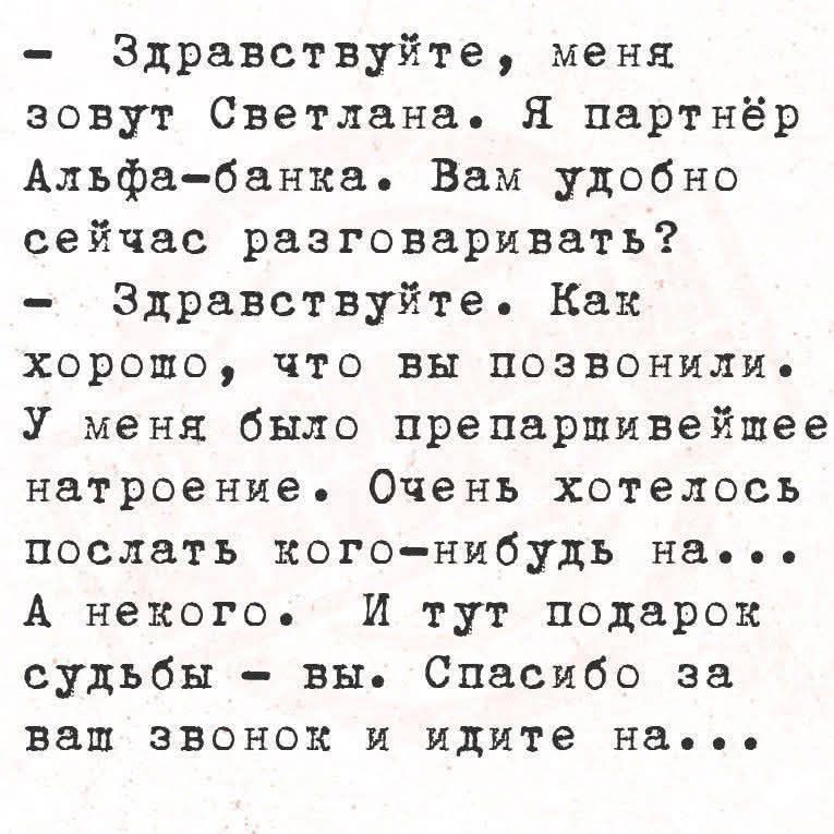 Здравствуйте, меня зовут Светлана. Я партнёр Альфа-банка. Вам удобно сейчас разговаривать?
- Здравствуйте. Как хорошо, что вы позвонили. У меня было препарирующее настроение. Очень хотелось послать кого-нибудь на...
А некого. И тут подарок судьбы - вы. Спасибо за ваш звонок и идите на...