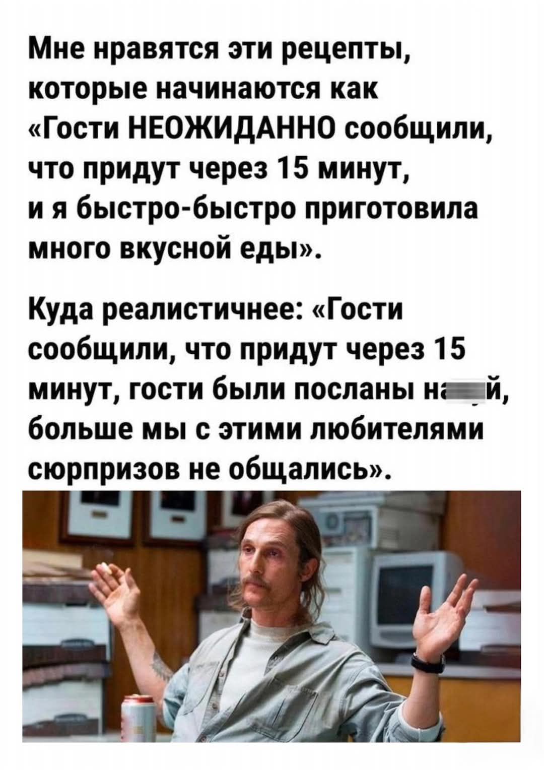Мне нравятся эти рецепты, которые начинаются как «Гости НЕОЖИДАННО сообщили, что придут через 15 минут, и я быстро-быстро приготовила много вкусной еды». Куда реалистичнее: «Гости сообщили, что придут через 15 минут, гости были посланы на..., больше мы с этими любителями сюрпризов не общались».