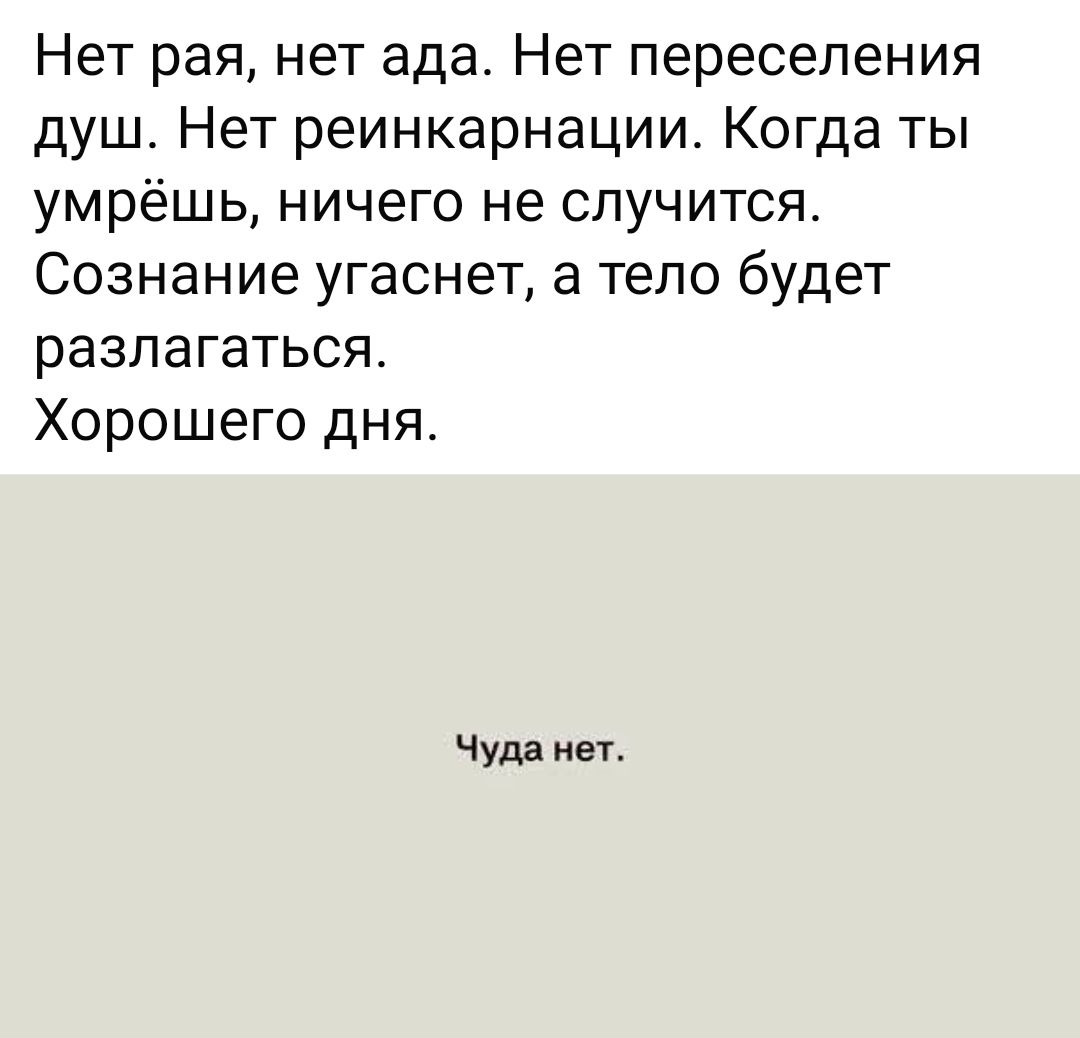 Нет рая, нет ада. Нет переселения душ. Нет реинкарнации. Когда ты умрёшь, ничего не случится. Сознание угаснет, а тело будет разлагаться.
Хорошего дня.

Чуда нет.