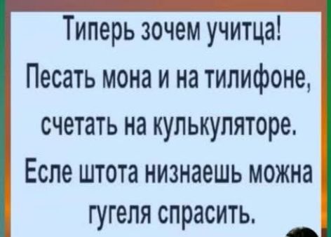 Типерь хочем учиться! Песать мона и на тилифонe, считать на кулькуляторе. Еслe штота низнаешь можно гугеля спросить.