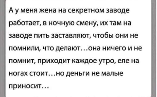А у меня жена на секретном заводе работает, в ночную смену, их там на заводе пить заставляют, чтобы они не помнили, что делают...она ничего и не помнит, приходит каждое утро, еле на ногах стоит...но деньги не малые приносит...