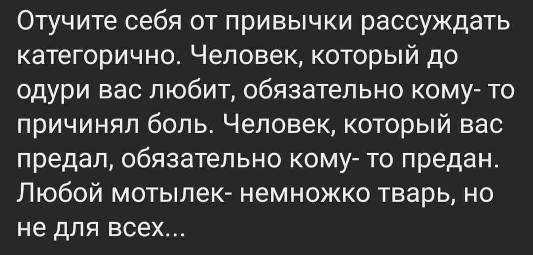 Отучите себя от привычки рассуждать категорично. Человек, который до одури вас любит, обязательно кому- то причинял боль. Человек, который вас предал, обязательно кому- то предан. Любой мотылек- немножко тварь, но не для всех...
