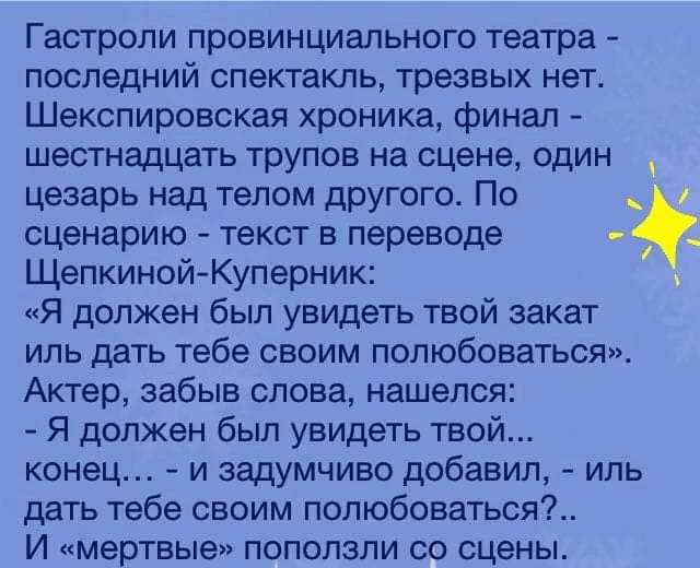 Гастроли провинциального театра - последний спектакль, трезвых нет. Шекспировская хроника, финал - шестнадцать трупов на сцене, один цезарь над телом другого. По сценарию - текст в переводе Щепкиной-Куперник: «Я должен был увидеть твой закат или дать тебе своим полюбоваться». Актер, забившись слова, нашелся: - Я должен был увидеть твой... конец... - и задумчиво добавил, - или дать тебе своим полюбоваться?.. И «мертвые» поползли со сцены.
