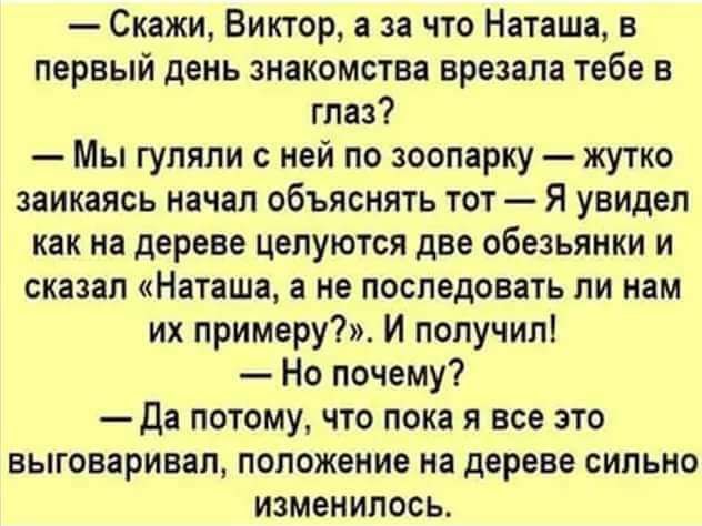 — Скажи, Виктор, а за что Наташа, в первый день знакомства врезала тебе в глаз?
— Мы гуляли с ней по зоопарку — жутко заикаясь начал объяснять тот — Я увидел как на дереве целуются две обезьянки и сказал «Наташа, а не последовать ли нам их примеру?». И получил!
— Но почему?
— Да потому, что пока я все это выговаривал, положение на дереве сильно изменилось.