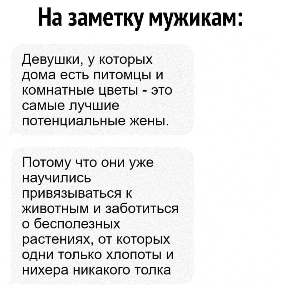 На заметку мужикам:
Девушки, у которых дома есть питомцы и комнатные цветы - это самые лучшие потенциальные жены.
Потому что они уже научились привязываться к животным и заботиться о бесполезных растениях, от которых одни только хлопоты и нихера никакого толка.