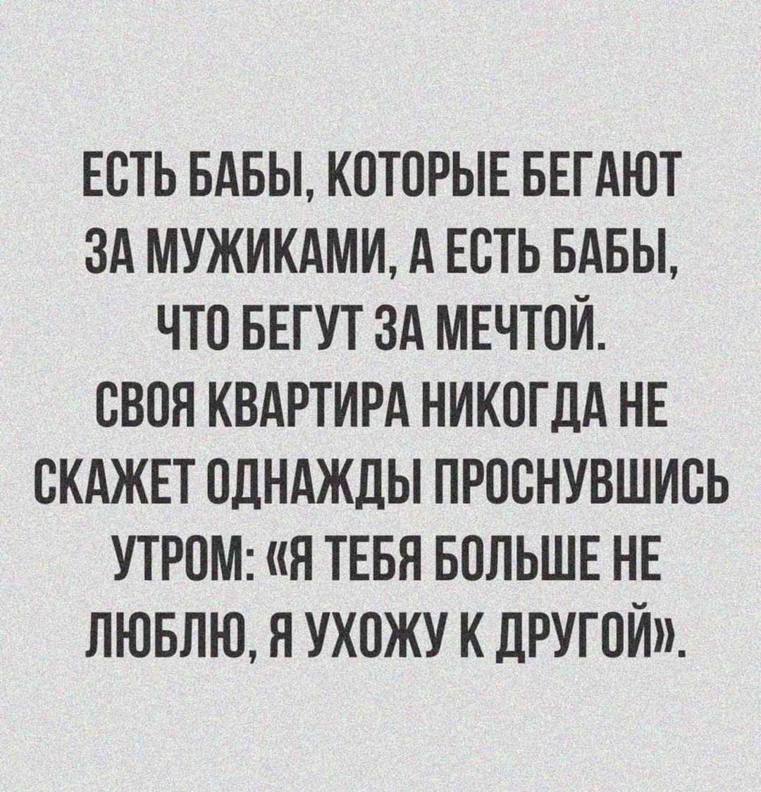 ЕСТЬ БАБЫ, КОТОРЫЕ БЕГАЮТ ЗА МУЖИКАМИ, А ЕСТЬ БАБЫ, ЧТО БЕГУТ ЗА МЕЧТОЙ. СВОЯ КВАРТИРА НИКОГДА НЕ СКАЖЕТ ОДНА҇ДЫ ПРОСНУВШИСЬ УТРОМ: «Я ТЕБЯ БОЛЬШЕ НЕ ЛЮБЛЮ, Я УХОЖУ К ДРУГОЙ».
