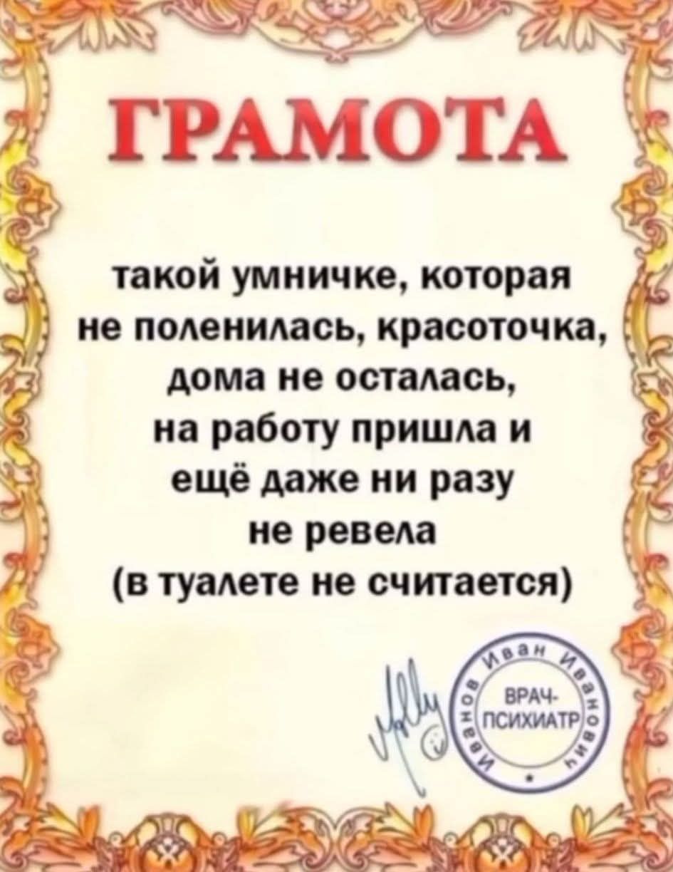 ГРАМОТА
такой умничке, которая не поленилась, красоточкам, дома не осталась, на работу пришла и ещё даже ни разу не ревела (в туалете не считается)