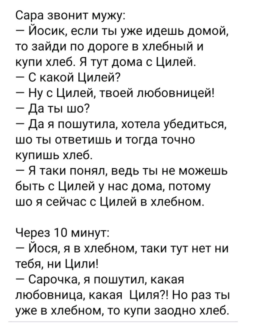 Сара звонит мужу:
– Йосик, если ты уже идёшь домой, то зайди по дороге в хлебный и купи хлеб. Я тут дома с Цилей.
– С какой Цилей?
– Ну с Цилей, твоей любовницей!
– Да ты шо?
– Да я пошутила, хотела убедиться, что ты ответишь и тогда точно купишь хлеб.
– Я таки понял, ведь ты не можешь быть с Цилей у нас дома, потому шо я сейчас с Цилей в хлебном.

Через 10 минут:
– Йосик, я в хлебном, таки тут нет ни тебя, ни Цили!
– Сарочка, я пошутил, какая любовница, какая Циля?! Я раз ты уже в хлебном, то купи заодно хлеб.