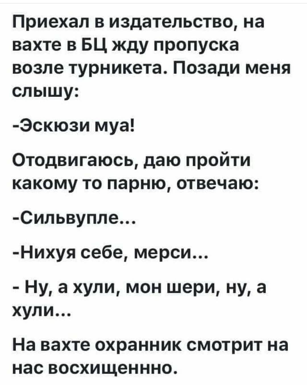Приехал в издательство, на вахте в БЦ жду пропуска возле турникета. Позади меня слышу:

-Эскюзи муа!

Отодвигаюсь, даю пройти какому то парню, отвечаю:

-Сильвупле...

-Нихуя себе, мерси...

-Ну, а хули, мон шери, ну, а хули...

На вахте охранник смотрит на нас восхищенно.