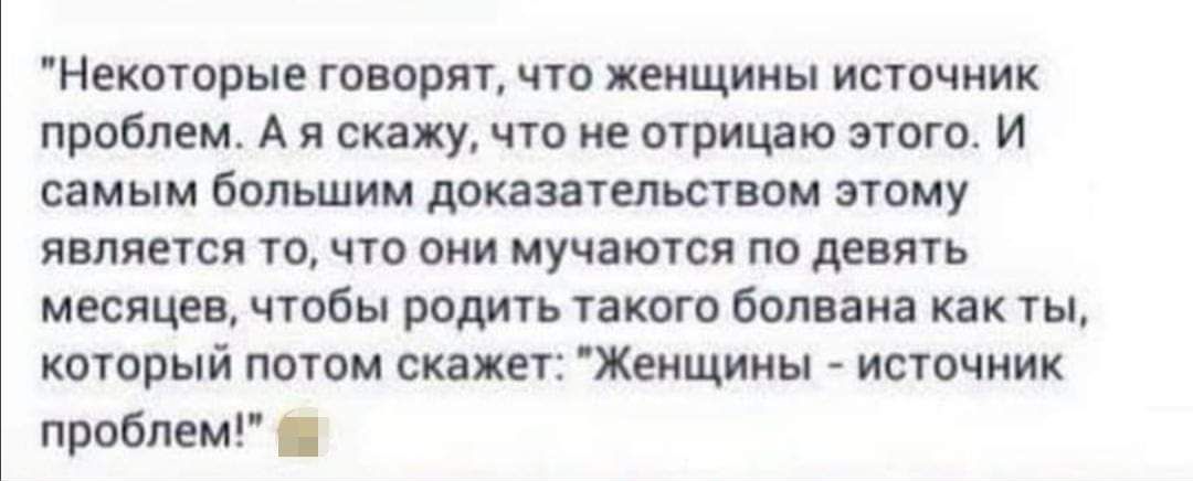 Некоторые говорят, что женщины источник проблем. А я скажу, что не отрицаю этого. И самым большим доказательством этому является то, что они мучаются по девять месяцев, чтобы родить такого болвана как ты, который потом скажет: 