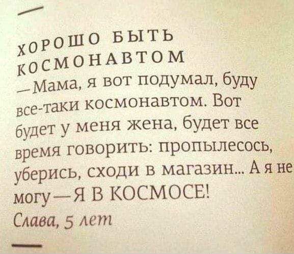 ХОРОШО БЫТЬ КОСМОНАВТОМ
— Мама, я вот подумал, буду все-таки космонавтом. Вот будет у меня жена, будет все время говорить: пропьеслёсось, уберись, сходи в магазин... А я не могу — Я В КОСМОСЕ!
Слава, 5 лет