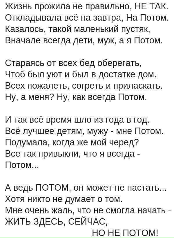 Жизнь прожила не правильно, НЕ ТАК.
Откладывала всё на завтра, На Потом.
Казалось, такой маленький пустяк,
Вначале всегда дети, муж, а я Потом.

Стараюсь от всех бед оберегать,
Чтоб был уют и был в достатке дом.
Всех пожалеть, согреть и приласкать.
Ну, а меня? Ну, как всегда Потом.

И так всё время шло из года в год.
Всё лучшее детям, мужу - мне Потом.
Подумала, когда же мой черед?
Все так привычки, что я всегда - Потом...

А ведь ПОТОМ, он может не наступить...
Хотя никто не думает о том.
Мне очень жаль, что не смогла начать -
ЖИТЬ ЗДЕСЬ, СЕЙЧАС,
НО НЕ ПОТОМ.