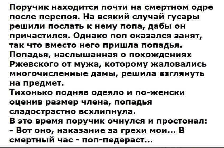 Поручик находится почти на смертном одре после перепоя. На всякий случай гусяры решили послать к нему попа, дабы он причастился. Однако поп оказался занят, так что вместо него пришла попадья. Попадья, наслышанная о похождениях Ржевского от мужа, которому жаловались многочисленные дамы, решила взглянуть на предмет. Тихонько подняв одеяло и по-женски оценив размер члена, попадья сладострастно вздохнула. В это время поручик очнулся и простонал: - Вот оно, наказание за грехи мои... В смиренный час - поп-педераст...