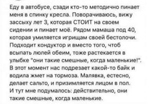 Еду в автобусе, сзади кто-то методично пинает меня в спинку кресла. Поворачиваюсь, вижу зассычных лет 3, которая СТОИТ на своем сидении и пинает моё. Рядом мамаша под 40, которая умиляется играющим своей безтолочи. Подходит кондуктор и вместо того, чтобы втопить Luci объем, тоже растекается в улыбке 