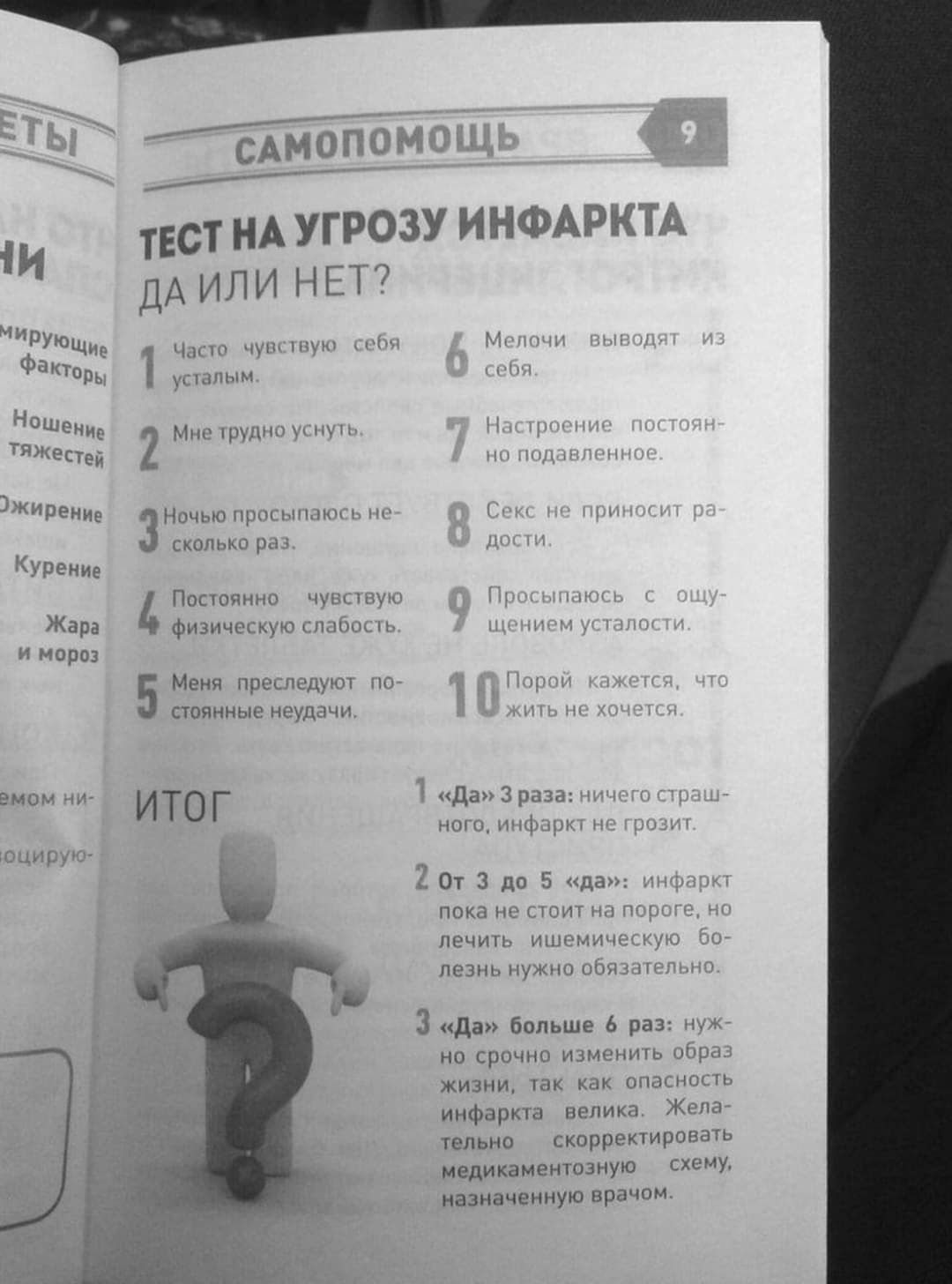 САМОПОМОЩЬ

ТЕСТ НА УГРОЗУ ИНФАРКТА
ДА ИЛИ НЕТ?

1. Часто чувствую себя усталым.
2. Мне трудно Hear.
3. Ночью проспал несколько раз.
4. Постоянно чувствую физическую слабость.
5. Меня преследуют постоянные недомогания.
6. Мелочи выводят из себя.
7. Настроение постоянно подавленное.
8. Секс не приносит радости.
9. Преследую с ощущением усталости.
10. Порой кажется, что не хочется.

ИТОГ

1. «Да» 3 раза: ничего страшного, инфаркт не грозит.
2. От 3 до 6 раз: инфаркт пока не стоит на повестке дня, но лежать нужно обязательно.
3. «Да» больше 6 раз: нужен срочный медицинский осмотр, назначенная схема.