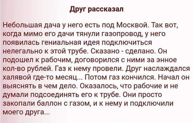 Друг рассказал Небольшая дача у него есть под Москвой. Так вот, когда мимо его дачи тянули газопровод, у него появилась гениальная идея подключиться нелегально к этой трубе. Сказано - сделано. Он подходит к рабочим, договорился с ними за энное кол-во рублей. Газ к нему провели. Друг наслаждался халявой где-то месяц... Потом газ кончился. Начал он выяснять в чем дело. Оказалось, что рабочие и не думали подсоединять его к трубе. Он просто закопали баллон с газом, и к нему подключили моего друга...
