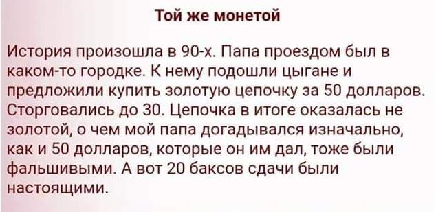 Той же монетой

История произошла в 90-х. Папа проездом был в каком-то городке. К нему подошли цыгане и предложили купить золотую цепочку за 50 долларов. Сторговались до 30. Цепочка в итоге оказалась не золотой, о чем мой папа догадывался изначально, как и 50 долларов, которые он им дал, тоже были фальшивыми. А вот 20 баксов сдачи были настоящими.