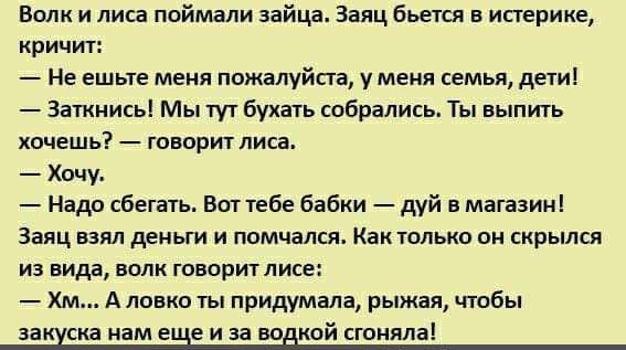 Волк и лиса поймали зайца. Заяц бьётся в истерике, кричит:
— Не ешьте меня, пожалуйста, у меня семья, дети!
— Заткнись! Мы тут бухать собрались. Ты выпить хочешь? — говорит лиса.
— Хочу.
— Надо сбегать. Вот тебе бабки — дуй в магазин!
Заяц взял деньги и помчался. Как только он скрылся из вида, волк говорит лесе:
— Хм... А ловко ты придумала, рыжая, чтобы закуска нам ещё и за водкой смоталась!
