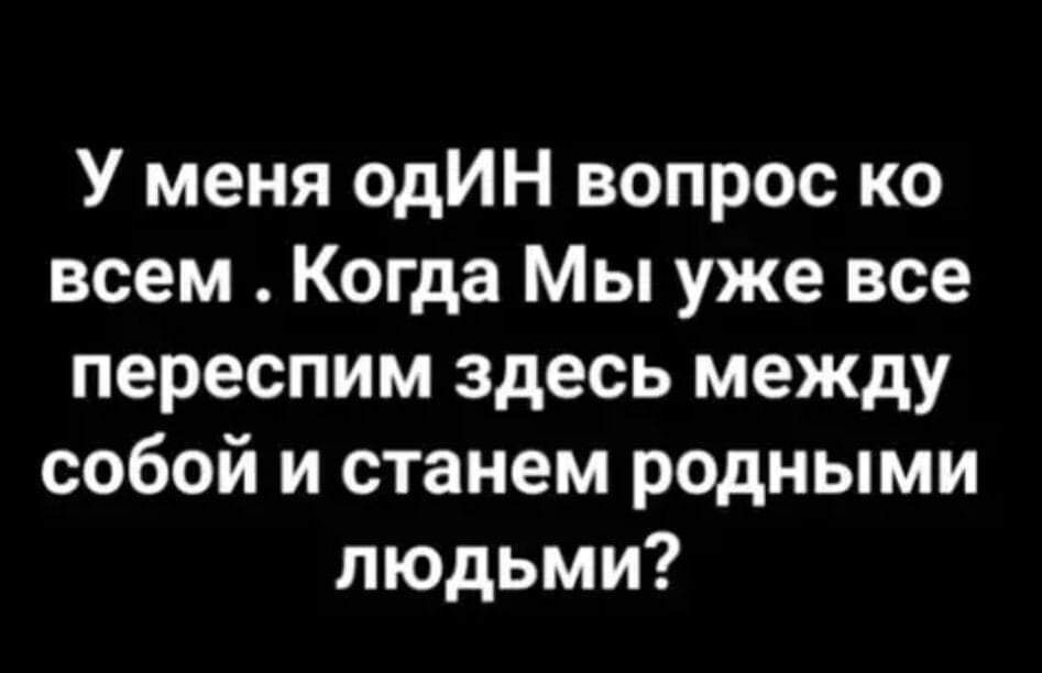 У меня одИН вопрос ко всем . КогдА Мы уже все переспим здесь между собой и станем родными людьми?