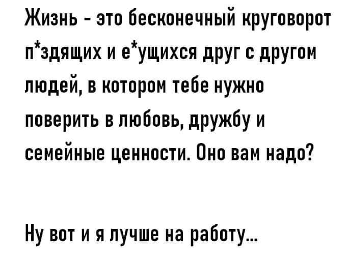 Жизнь - это бесконечный круговорот п*здяющих и е*ущихся друг с другом людей, в котором тебе нужно доверить в любовь, дружбу и семейные ценности. Оно вам надо?

Ну вот и я лучше на работу...