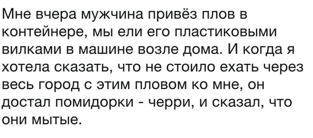 Мне вчера мужчина привёз плов в контейнере, мы ели его пластиковыми вилками в машине возле дома. И когда я хотела сказать, что не стоило ехать через весь город с этим пловом ко мне, он достал помидорки - черри, и сказал, что они мытые.