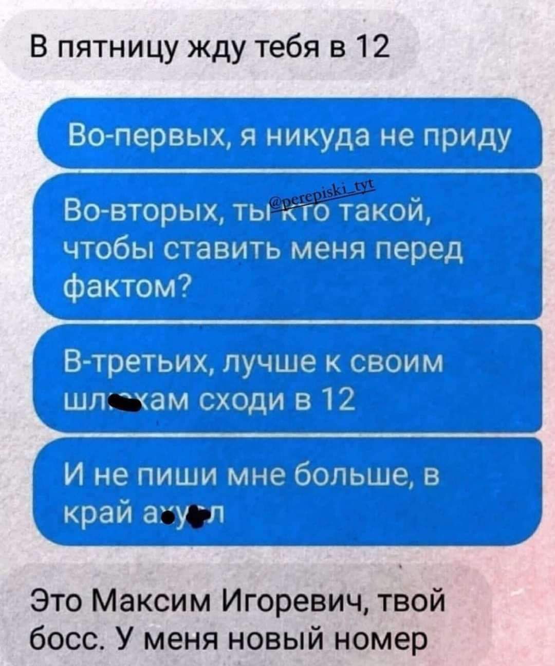 В пятницу жду тебя в 12

Во-первых, я никуда не приду
Во-вторых, ты кто такой, чтобы ставить меня перед фактом?
В-третьих, лучше к своим шл***кам сходи в 12
И не пиши мне больше, в край а***л

Это Максим Игорьевич, твой босс. У меня новый номер