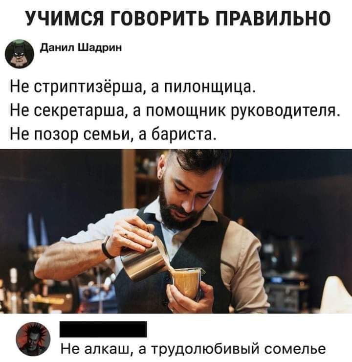 УЧИМСЯ ГОВОРИТЬ ПРАВИЛЬНО
Данил Шадрин
Не стриптизёрша, а пилонщица.
Не секретарша, а помощник руководителя.
Не позор семьи, а бариста.

Не алкаш, а трудолюбивый сомелье.
