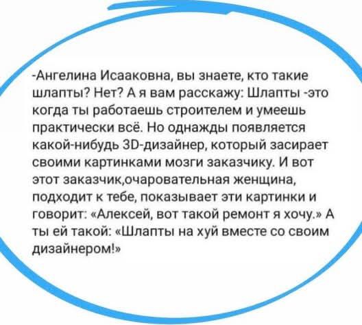 -Анжелина Исааковна, вы знаете, кто такие шлапты? Нет? А я вам расскажу: Шлапты - это когда ты работаешь строителем и умеешь практически всё. Но однажды появляется какой-нибудь 3D-дизайнер, который засирает своими картинками мозги заказчику. И вот этот заказчик, очаровательная женщина, подходит к тебе, показывает эти картинки и говорит: «Алексей, вот такой ремонт я хочу.» А ты ей такой: «Шлапты на хуй вместе со своим дизайнером!»