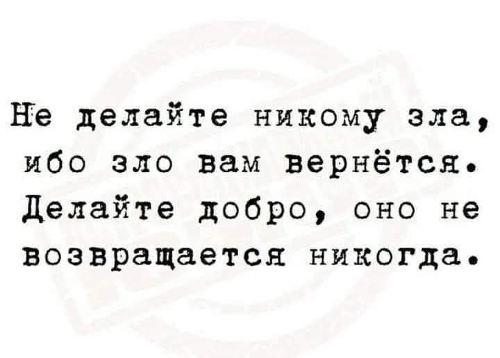 Не делайте никому зла, ибо зло вам вернётся. Делайте добро, оно не возвращается никогда.